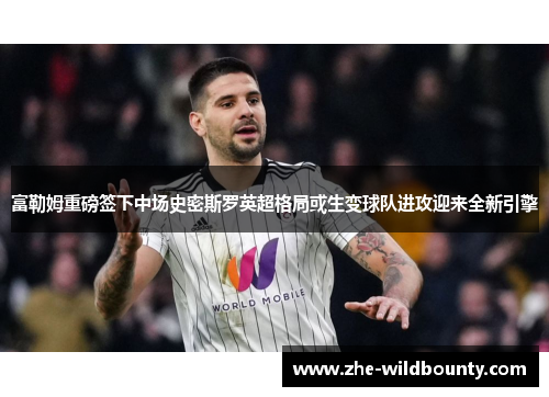 富勒姆重磅签下中场史密斯罗英超格局或生变球队进攻迎来全新引擎