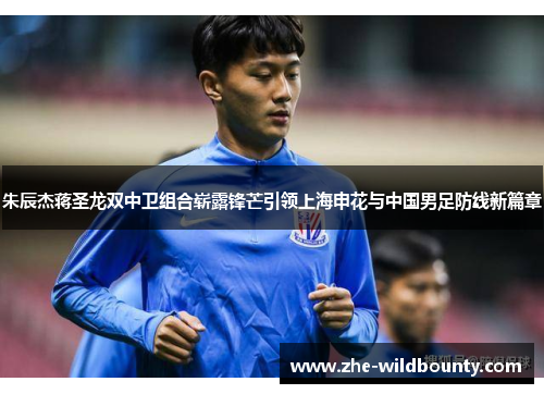 朱辰杰蒋圣龙双中卫组合崭露锋芒引领上海申花与中国男足防线新篇章 朱辰杰蒋圣龙双中卫组合崭露锋芒引领上海申花与中国男足防线新篇章
