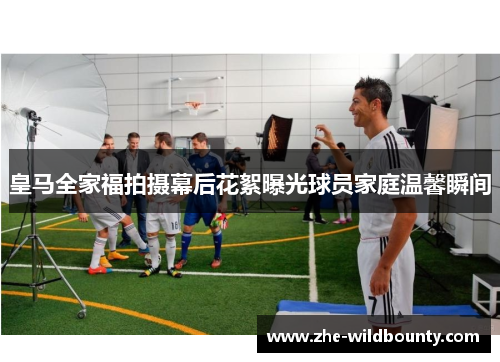皇马全家福拍摄幕后花絮曝光球员家庭温馨瞬间