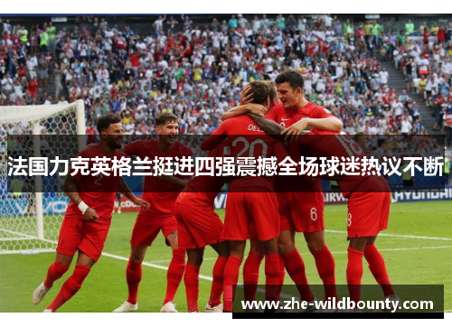 法国力克英格兰挺进四强震撼全场球迷热议不断