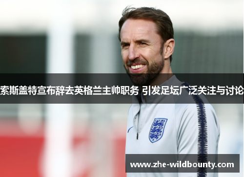 索斯盖特宣布辞去英格兰主帅职务 引发足坛广泛关注与讨论