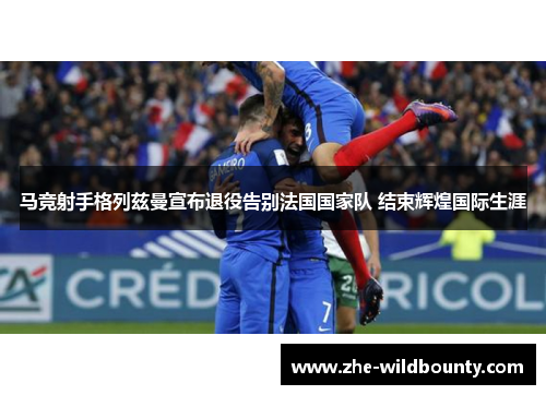 马竞射手格列兹曼宣布退役告别法国国家队 结束辉煌国际生涯