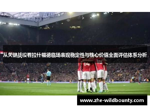 从关键战役看拉什福德临场表现稳定性与核心价值全面评估体系分析