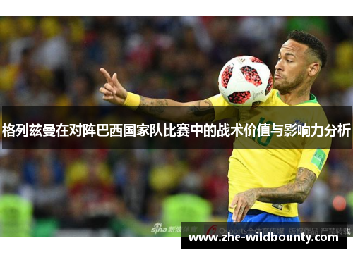 格列兹曼在对阵巴西国家队比赛中的战术价值与影响力分析