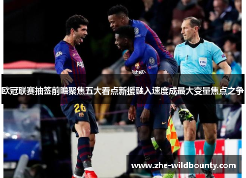 欧冠联赛抽签前瞻聚焦五大看点新援融入速度成最大变量焦点之争